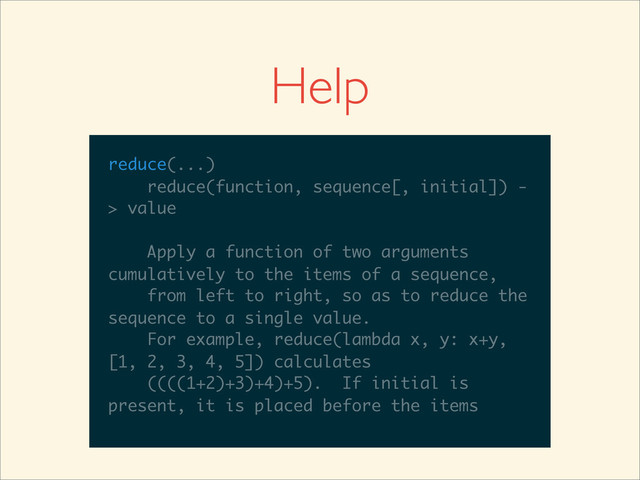 >>>
>>> help(reduce)
Help on built-in function reduce in module
__builtin__:
reduce(...)
reduce(function, sequence[, initial]) -
> value
Apply a function of two arguments
cumulatively to the items of a sequence,
from left to right, so as to reduce the
sequence to a single value.
For example, reduce(lambda x, y: x+y,
__builtin__:
reduce(...)
reduce(function, sequence[, initial]) -
> value
Apply a function of two arguments
cumulatively to the items of a sequence,
from left to right, so as to reduce the
sequence to a single value.
For example, reduce(lambda x, y: x+y,
[1, 2, 3, 4, 5]) calculates
reduce(...)
reduce(function, sequence[, initial]) -
> value
Apply a function of two arguments
cumulatively to the items of a sequence,
from left to right, so as to reduce the
sequence to a single value.
For example, reduce(lambda x, y: x+y,
[1, 2, 3, 4, 5]) calculates
((((1+2)+3)+4)+5). If initial is
reduce(...)
reduce(function, sequence[, initial]) -
> value
Apply a function of two arguments
cumulatively to the items of a sequence,
from left to right, so as to reduce the
sequence to a single value.
For example, reduce(lambda x, y: x+y,
[1, 2, 3, 4, 5]) calculates
((((1+2)+3)+4)+5). If initial is
present, it is placed before the items
Help
