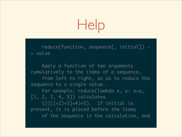 >>>
>>> help(reduce)
Help on built-in function reduce in module
__builtin__:
reduce(...)
reduce(function, sequence[, initial]) -
> value
Apply a function of two arguments
cumulatively to the items of a sequence,
from left to right, so as to reduce the
sequence to a single value.
For example, reduce(lambda x, y: x+y,
__builtin__:
reduce(...)
reduce(function, sequence[, initial]) -
> value
Apply a function of two arguments
cumulatively to the items of a sequence,
from left to right, so as to reduce the
sequence to a single value.
For example, reduce(lambda x, y: x+y,
[1, 2, 3, 4, 5]) calculates
reduce(...)
reduce(function, sequence[, initial]) -
> value
Apply a function of two arguments
cumulatively to the items of a sequence,
from left to right, so as to reduce the
sequence to a single value.
For example, reduce(lambda x, y: x+y,
[1, 2, 3, 4, 5]) calculates
((((1+2)+3)+4)+5). If initial is
reduce(...)
reduce(function, sequence[, initial]) -
> value
Apply a function of two arguments
cumulatively to the items of a sequence,
from left to right, so as to reduce the
sequence to a single value.
For example, reduce(lambda x, y: x+y,
[1, 2, 3, 4, 5]) calculates
((((1+2)+3)+4)+5). If initial is
present, it is placed before the items
reduce(function, sequence[, initial]) -
> value
Apply a function of two arguments
cumulatively to the items of a sequence,
from left to right, so as to reduce the
sequence to a single value.
For example, reduce(lambda x, y: x+y,
[1, 2, 3, 4, 5]) calculates
((((1+2)+3)+4)+5). If initial is
present, it is placed before the items
of the sequence in the calculation, and
Help
