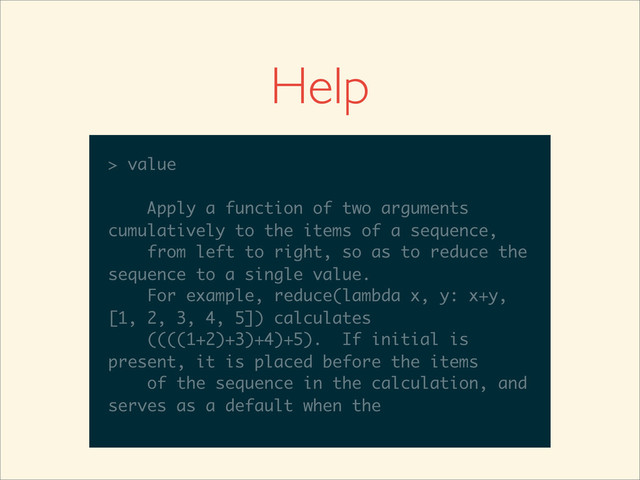 >>>
>>> help(reduce)
Help on built-in function reduce in module
__builtin__:
reduce(...)
reduce(function, sequence[, initial]) -
> value
Apply a function of two arguments
cumulatively to the items of a sequence,
from left to right, so as to reduce the
sequence to a single value.
For example, reduce(lambda x, y: x+y,
__builtin__:
reduce(...)
reduce(function, sequence[, initial]) -
> value
Apply a function of two arguments
cumulatively to the items of a sequence,
from left to right, so as to reduce the
sequence to a single value.
For example, reduce(lambda x, y: x+y,
[1, 2, 3, 4, 5]) calculates
reduce(...)
reduce(function, sequence[, initial]) -
> value
Apply a function of two arguments
cumulatively to the items of a sequence,
from left to right, so as to reduce the
sequence to a single value.
For example, reduce(lambda x, y: x+y,
[1, 2, 3, 4, 5]) calculates
((((1+2)+3)+4)+5). If initial is
reduce(...)
reduce(function, sequence[, initial]) -
> value
Apply a function of two arguments
cumulatively to the items of a sequence,
from left to right, so as to reduce the
sequence to a single value.
For example, reduce(lambda x, y: x+y,
[1, 2, 3, 4, 5]) calculates
((((1+2)+3)+4)+5). If initial is
present, it is placed before the items
reduce(function, sequence[, initial]) -
> value
Apply a function of two arguments
cumulatively to the items of a sequence,
from left to right, so as to reduce the
sequence to a single value.
For example, reduce(lambda x, y: x+y,
[1, 2, 3, 4, 5]) calculates
((((1+2)+3)+4)+5). If initial is
present, it is placed before the items
of the sequence in the calculation, and
> value
Apply a function of two arguments
cumulatively to the items of a sequence,
from left to right, so as to reduce the
sequence to a single value.
For example, reduce(lambda x, y: x+y,
[1, 2, 3, 4, 5]) calculates
((((1+2)+3)+4)+5). If initial is
present, it is placed before the items
of the sequence in the calculation, and
serves as a default when the
Help
