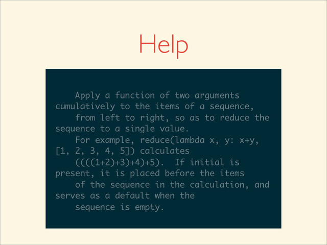>>>
>>> help(reduce)
Help on built-in function reduce in module
__builtin__:
reduce(...)
reduce(function, sequence[, initial]) -
> value
Apply a function of two arguments
cumulatively to the items of a sequence,
from left to right, so as to reduce the
sequence to a single value.
For example, reduce(lambda x, y: x+y,
__builtin__:
reduce(...)
reduce(function, sequence[, initial]) -
> value
Apply a function of two arguments
cumulatively to the items of a sequence,
from left to right, so as to reduce the
sequence to a single value.
For example, reduce(lambda x, y: x+y,
[1, 2, 3, 4, 5]) calculates
reduce(...)
reduce(function, sequence[, initial]) -
> value
Apply a function of two arguments
cumulatively to the items of a sequence,
from left to right, so as to reduce the
sequence to a single value.
For example, reduce(lambda x, y: x+y,
[1, 2, 3, 4, 5]) calculates
((((1+2)+3)+4)+5). If initial is
reduce(...)
reduce(function, sequence[, initial]) -
> value
Apply a function of two arguments
cumulatively to the items of a sequence,
from left to right, so as to reduce the
sequence to a single value.
For example, reduce(lambda x, y: x+y,
[1, 2, 3, 4, 5]) calculates
((((1+2)+3)+4)+5). If initial is
present, it is placed before the items
reduce(function, sequence[, initial]) -
> value
Apply a function of two arguments
cumulatively to the items of a sequence,
from left to right, so as to reduce the
sequence to a single value.
For example, reduce(lambda x, y: x+y,
[1, 2, 3, 4, 5]) calculates
((((1+2)+3)+4)+5). If initial is
present, it is placed before the items
of the sequence in the calculation, and
> value
Apply a function of two arguments
cumulatively to the items of a sequence,
from left to right, so as to reduce the
sequence to a single value.
For example, reduce(lambda x, y: x+y,
[1, 2, 3, 4, 5]) calculates
((((1+2)+3)+4)+5). If initial is
present, it is placed before the items
of the sequence in the calculation, and
serves as a default when the
Apply a function of two arguments
cumulatively to the items of a sequence,
from left to right, so as to reduce the
sequence to a single value.
For example, reduce(lambda x, y: x+y,
[1, 2, 3, 4, 5]) calculates
((((1+2)+3)+4)+5). If initial is
present, it is placed before the items
of the sequence in the calculation, and
serves as a default when the
sequence is empty.
Help
