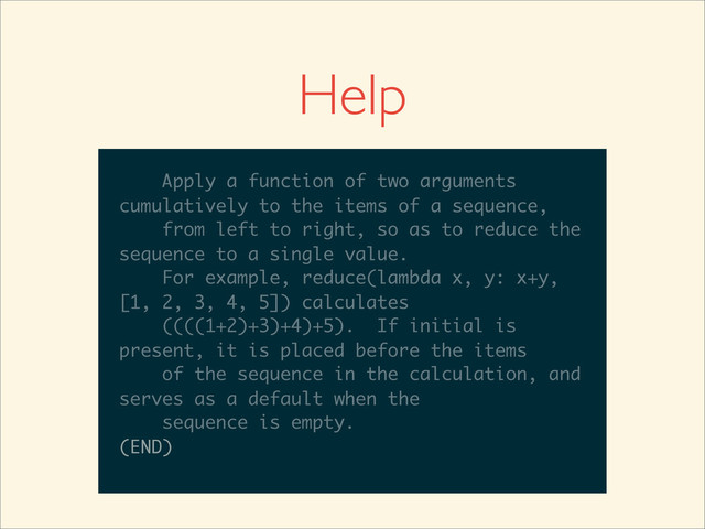 >>>
>>> help(reduce)
Help on built-in function reduce in module
__builtin__:
reduce(...)
reduce(function, sequence[, initial]) -
> value
Apply a function of two arguments
cumulatively to the items of a sequence,
from left to right, so as to reduce the
sequence to a single value.
For example, reduce(lambda x, y: x+y,
__builtin__:
reduce(...)
reduce(function, sequence[, initial]) -
> value
Apply a function of two arguments
cumulatively to the items of a sequence,
from left to right, so as to reduce the
sequence to a single value.
For example, reduce(lambda x, y: x+y,
[1, 2, 3, 4, 5]) calculates
reduce(...)
reduce(function, sequence[, initial]) -
> value
Apply a function of two arguments
cumulatively to the items of a sequence,
from left to right, so as to reduce the
sequence to a single value.
For example, reduce(lambda x, y: x+y,
[1, 2, 3, 4, 5]) calculates
((((1+2)+3)+4)+5). If initial is
reduce(...)
reduce(function, sequence[, initial]) -
> value
Apply a function of two arguments
cumulatively to the items of a sequence,
from left to right, so as to reduce the
sequence to a single value.
For example, reduce(lambda x, y: x+y,
[1, 2, 3, 4, 5]) calculates
((((1+2)+3)+4)+5). If initial is
present, it is placed before the items
reduce(function, sequence[, initial]) -
> value
Apply a function of two arguments
cumulatively to the items of a sequence,
from left to right, so as to reduce the
sequence to a single value.
For example, reduce(lambda x, y: x+y,
[1, 2, 3, 4, 5]) calculates
((((1+2)+3)+4)+5). If initial is
present, it is placed before the items
of the sequence in the calculation, and
> value
Apply a function of two arguments
cumulatively to the items of a sequence,
from left to right, so as to reduce the
sequence to a single value.
For example, reduce(lambda x, y: x+y,
[1, 2, 3, 4, 5]) calculates
((((1+2)+3)+4)+5). If initial is
present, it is placed before the items
of the sequence in the calculation, and
serves as a default when the
Apply a function of two arguments
cumulatively to the items of a sequence,
from left to right, so as to reduce the
sequence to a single value.
For example, reduce(lambda x, y: x+y,
[1, 2, 3, 4, 5]) calculates
((((1+2)+3)+4)+5). If initial is
present, it is placed before the items
of the sequence in the calculation, and
serves as a default when the
sequence is empty.
Apply a function of two arguments
cumulatively to the items of a sequence,
from left to right, so as to reduce the
sequence to a single value.
For example, reduce(lambda x, y: x+y,
[1, 2, 3, 4, 5]) calculates
((((1+2)+3)+4)+5). If initial is
present, it is placed before the items
of the sequence in the calculation, and
serves as a default when the
sequence is empty.
(END)
Apply a function of two arguments
cumulatively to the items of a sequence,
from left to right, so as to reduce the
sequence to a single value.
For example, reduce(lambda x, y: x+y,
[1, 2, 3, 4, 5]) calculates
((((1+2)+3)+4)+5). If initial is
present, it is placed before the items
of the sequence in the calculation, and
serves as a default when the
sequence is empty.
(END)
Help
