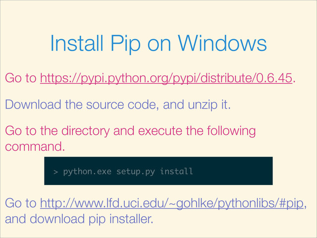 Install Pip on Windows
Go to https://pypi.python.org/pypi/distribute/0.6.45.
Download the source code, and unzip it.
Go to the directory and execute the following
command.
> python.exe setup.py install
Go to http://www.lfd.uci.edu/~gohlke/pythonlibs/#pip,
and download pip installer.
