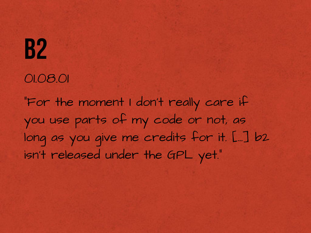 b2
01.08.01
“For the moment I don't really care if
you use parts of my code or not, as
long as you give me credits for it. [...] b2
isn't released under the GPL yet.”
