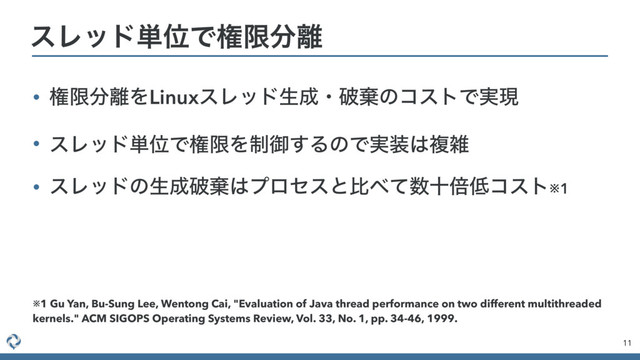 • ݖݶ෼཭ΛLinuxεϨουੜ੒ɾഁغͷίετͰ࣮ݱ
• εϨου୯ҐͰݖݶΛ੍ޚ͢ΔͷͰ࣮૷͸ෳࡶ
• εϨουͷੜ੒ഁغ͸ϓϩηεͱൺ΂ͯ਺ेഒ௿ίετ※1
11
εϨου୯ҐͰݖݶ෼཭
※1 Gu Yan, Bu-Sung Lee, Wentong Cai, "Evaluation of Java thread performance on two different multithreaded
kernels." ACM SIGOPS Operating Systems Review, Vol. 33, No. 1, pp. 34-46, 1999.

