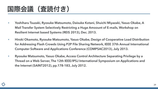 • Yoshiharu Tsuzaki, Ryosuke Matsumoto, Daisuke Kotani, Shuichi Miyazaki, Yasuo Okabe, A
Mail Transfer System Selectively Restricting a Huge Amoount of E-mails, Workshop on
Resilient Internet based Systems (REIS 2013), Dec. 2013.
• Hiroki Okamoto, Ryosuke Matsumoto, Yasuo Okabe, Design of Cooperative Load Distribution
for Addressing Flash Crowds Using P2P File Sharing Network, IEEE 37th Annual International
Computer Software and Applications Conference (COMPSAC2013), July 2013.
• Ryosuke Matsumoto, Yasuo Okabe, Access Control Architecture Separating Privilege by a
Thread on a Web Server, The 12th IEEE/IPSJ International Symposium on Applications and
the Internet (SAINT2012), pp.178-183, July 2012.
39
ࠃࡍձٞʢࠪಡ෇͖ʣ
