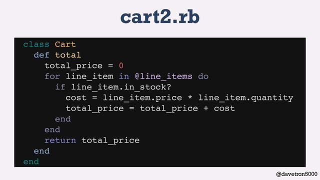 @davetron5000
cart2.rb
class Cart
def total
total_price = 0
for line_item in @line_items do
if line_item.in_stock?
cost = line_item.price * line_item.quantity
total_price = total_price + cost
end
end
return total_price
end
end
