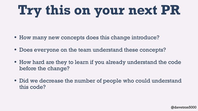 @davetron5000
Try this on your next PR
• How many new concepts does this change introduce?
• Does everyone on the team understand these concepts?
• How hard are they to learn if you already understand the code
before the change?
• Did we decrease the number of people who could understand
this code?
