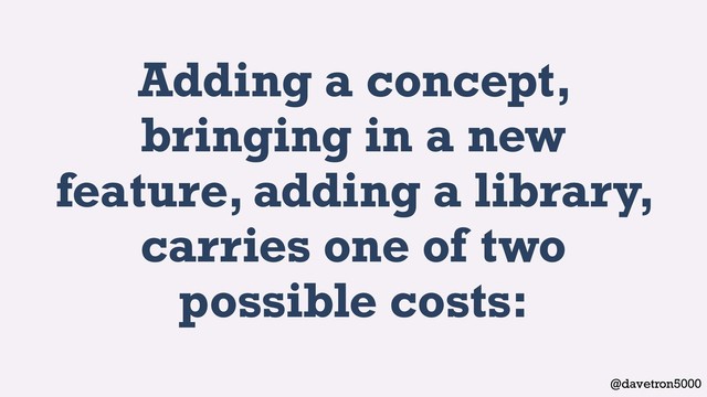 @davetron5000
Adding a concept,
bringing in a new
feature, adding a library,
carries one of two
possible costs:
