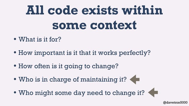 @davetron5000
All code exists within
some context
• What is it for?
• How important is it that it works perfectly?
• How often is it going to change?
• Who is in charge of maintaining it?
• Who might some day need to change it?
