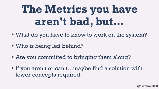 @davetron5000
The Metrics you have
aren't bad, but…
• What do you have to know to work on the system?
• Who is being left behind?
• Are you committed to bringing them along?
• If you aren't or can't…maybe ﬁnd a solution with
fewer concepts required.
