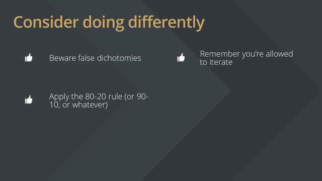 Consider doing differently
Beware false dichotomies
Remember you’re allowed
to iterate
Apply the 80-20 rule (or 90-
10, or whatever)
