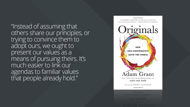 “Instead of assuming that
others share our principles, or
trying to convince them to
adopt ours, we ought to
present our values as a
means of pursuing theirs. It’s
much easier to link our
agendas to familiar values
that people already hold.”
