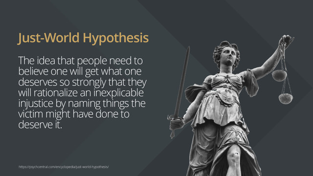 Just-World Hypothesis
The idea that people need to
believe one will get what one
deserves so strongly that they
will rationalize an inexplicable
injustice by naming things the
victim might have done to
deserve it.
https://psychcentral.com/encyclopedia/just-world-hypothesis/
