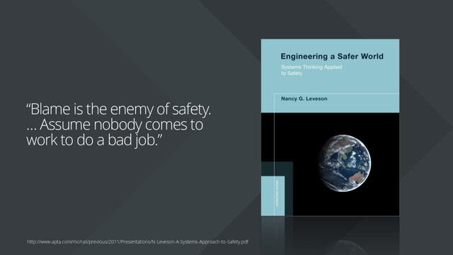 “Blame is the enemy of safety.
… Assume nobody comes to
work to do a bad job.”
http://www.apta.com/mc/rail/previous/2011/Presentations/N-Leveson-A-Systems-Approach-to-Safety.pdf
