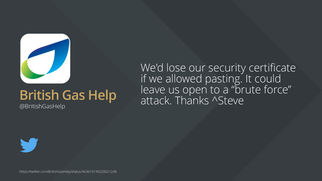 British Gas Help
We'd lose our security certificate
if we allowed pasting. It could
leave us open to a “brute force”
attack. Thanks ^Steve
@BritishGasHelp
https://twitter.com/BritishGasHelp/status/463619139220021248
