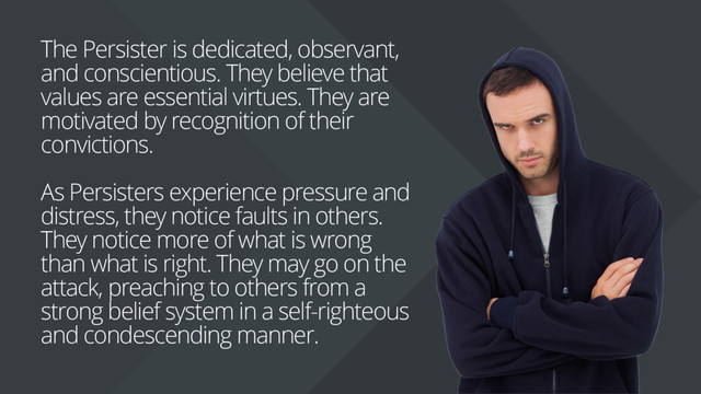 The Persister is dedicated, observant,
and conscientious. They believe that
values are essential virtues. They are
motivated by recognition of their
convictions.
As Persisters experience pressure and
distress, they notice faults in others.
They notice more of what is wrong
than what is right. They may go on the
attack, preaching to others from a
strong belief system in a self-righteous
and condescending manner.
