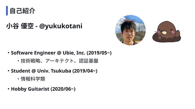 小谷 優空 - @yukukotani
・Software Engineer @ Ubie, Inc. (2019/05~)

　 　 ・技術戦略、アーキテクト、認証基盤
・Hobby Guitarist (2020/06~)
・Student @ Univ. Tsukuba (2019/04~)

　 　 ・情報科学類
自己紹介

