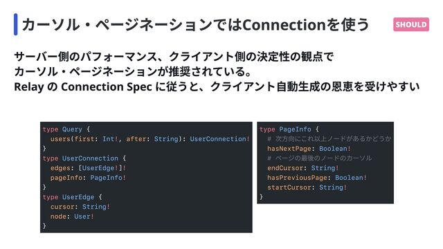 カーソル・ページネーションではConnectionを使う SHOULD
サーバー側のパフォーマンス、クライアント側の決定性の観点で

カーソル・ページネーションが推奨されている。

Relay の Connection Spec に従うと、クライアント自動生成の恩恵を受けやすい
type
! !

type
! !

!

type
!

!

{

( : , : ):
}

{

: [ ]
:
}

{

:
:
}
Query
Int String UserConnection
UserConnection
UserEdge
PageInfo
UserEdge
String
User
users first after
edges
pageInfo
cursor
node
type
!

!

!

!

{

:
:
:
:
}
PageInfo
Boolean
String
Boolean
String
# 次方向にこれ以上ノードがあるかどうか

# ページの最後のノードのカーソル

hasNextPage
endCursor
hasPreviousPage
startCursor
