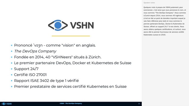 VSHN – The DevOps Company
Prononcé ˈvɪʒn - comme "vision" en anglais.
The DevOps Company
Fondée en 2014, 40 "VSHNeers" situés à Zürich.
Le premier partenaire DevOps, Docker et Kubernetes de Suisse
Support 24/7
Certi é ISO 27001
Rapport ISAE 3402 de type 1 véri é
Premier prestataire de services certi é Kubernetes en Suisse
Quelques mots à propos de VSHN justement; pour
commencer, c’est ainsi que vous prononcez le nom, et
nous sommes "The DevOps Company". Nous sommes
à Zurich depuis 2014, nous sommes 40 ingénieurs
(c’est en fait un point de données important auquel je
vais faire référence plus tard) et nous sommes le
premier partenaire DevOps, Docker & Kubernetes de
Suisse, offrant un support 24/7 à nos clients. Nous
avons obtenu quelques certifications, et surtout, nous
avons été le premier fournisseur de services certifié
Kubernetes suisse en 2016.
Speaker notes
2

