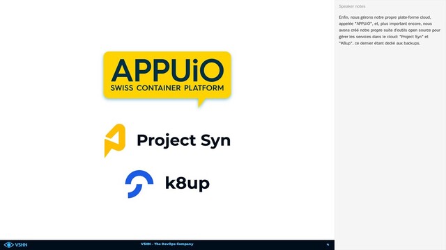 VSHN – The DevOps Company
Enfin, nous gérons notre propre plate-forme cloud,
appelée "APPUiO", et, plus important encore, nous
avons créé notre propre suite d’outils open source pour
gérer les services dans le cloud: "Project Syn" et
"K8up", ce dernier étant dedié aux backups.
Speaker notes
4
