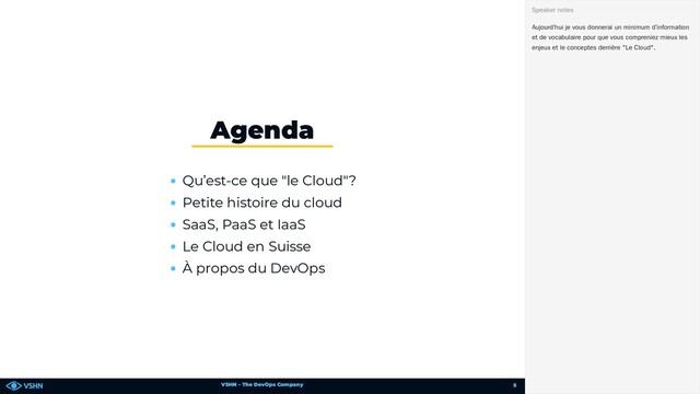 VSHN – The DevOps Company
Qu’est-ce que "le Cloud"?
Petite histoire du cloud
SaaS, PaaS et IaaS
Le Cloud en Suisse
À propos du DevOps
Agenda
Aujourd’hui je vous donnerai un minimum d’information
et de vocabulaire pour que vous compreniez mieux les
enjeux et le conceptes derrière "Le Cloud".
Speaker notes
5
