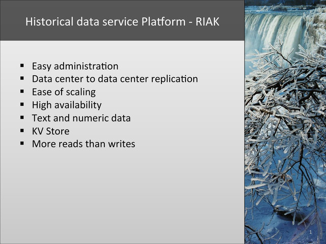 1	  
Historical	  data	  service	  PlaYorm	  -­‐	  RIAK	  	  
§  Easy	  administra+on	  
§  Data	  center	  to	  data	  center	  replica+on	  
§  Ease	  of	  scaling	  
§  High	  availability	  
§  Text	  and	  numeric	  data	  
§  KV	  Store	  
§  More	  reads	  than	  writes	  
