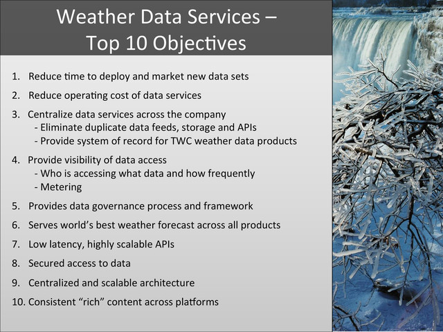 	  
	  
1.  Reduce	  +me	  to	  deploy	  and	  market	  new	  data	  sets	  
2.  Reduce	  opera+ng	  cost	  of	  data	  services	  
3.	  	  	  Centralize	  data	  services	  across	  the	  company	  	  
	  	  	  	  	  	  	  	  	  -­‐	  Eliminate	  duplicate	  data	  feeds,	  storage	  and	  APIs	  	  
	  	  	  	  	  	  	  	  	  -­‐	  Provide	  system	  of	  record	  for	  TWC	  weather	  data	  products	  
	  
4.	  	  	  Provide	  visibility	  of	  data	  access	  	  
	  	  	  	  	  	  	  	  	  -­‐	  Who	  is	  accessing	  what	  data	  and	  how	  frequently	  	  
	  	  	  	  	  	  	  	  	  -­‐	  Metering	  	  
	  
5.  Provides	  data	  governance	  process	  and	  framework	  
	  
6.  Serves	  world’s	  best	  weather	  forecast	  across	  all	  products	  	  
	  
7.  Low	  latency,	  highly	  scalable	  APIs	  
	  
8.  Secured	  access	  to	  data	  
	  
9.  Centralized	  and	  scalable	  architecture	  
	  
10.	  Consistent	  “rich”	  content	  across	  plaYorms	  
	  
	  
Weather	  Data	  Services	  –	  	  
Top	  10	  Objec+ves	  
