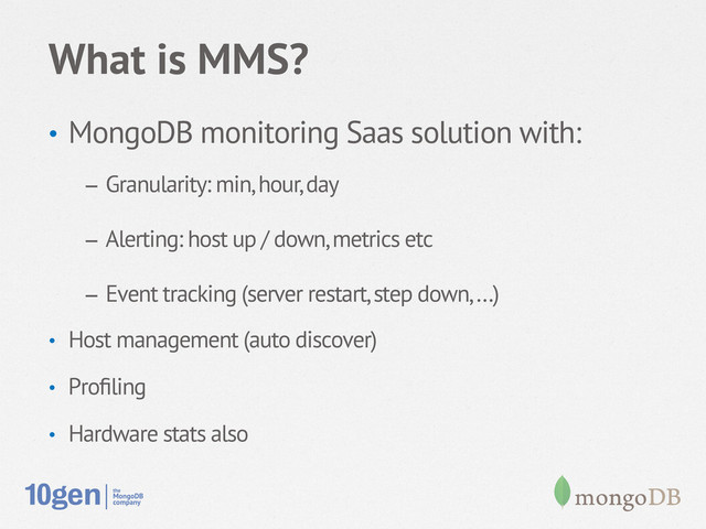 What is MMS?
•  MongoDB monitoring Saas solution with:
–  Granularity: min, hour, day
–  Alerting: host up / down, metrics etc
–  Event tracking (server restart, step down, …)
•  Host management (auto discover)
•  Proﬁling
•  Hardware stats also
