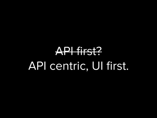 API ﬁrst?
API centric, UI ﬁrst.
