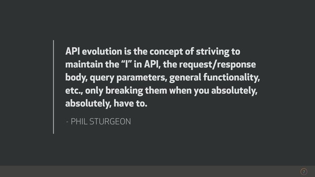 7
API evolution is the concept of striving to
maintain the “I” in API, the request/response
body, query parameters, general functionality,
etc., only breaking them when you absolutely,
absolutely, have to.
- PHIL STURGEON
