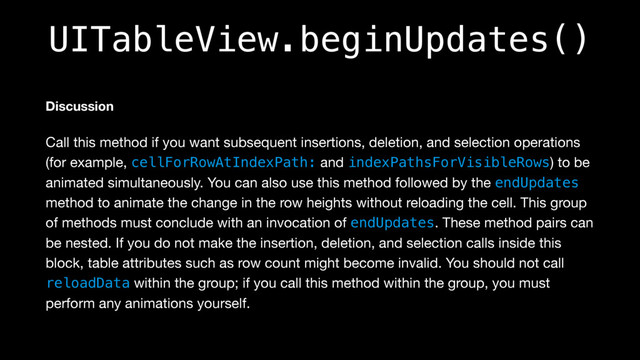 UITableView.beginUpdates()
Discussion
Call this method if you want subsequent insertions, deletion, and selection operations
(for example, cellForRowAtIndexPath: and indexPathsForVisibleRows) to be
animated simultaneously. You can also use this method followed by the endUpdates
method to animate the change in the row heights without reloading the cell. This group
of methods must conclude with an invocation of endUpdates. These method pairs can
be nested. If you do not make the insertion, deletion, and selection calls inside this
block, table attributes such as row count might become invalid. You should not call
reloadData within the group; if you call this method within the group, you must
perform any animations yourself.
