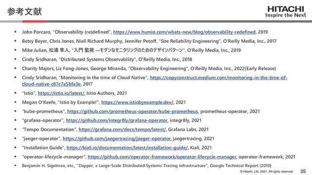 © Hitachi, Ltd. 2021. All rights reserved.
参考文献
▪ John Porcaro, “Observability (re)defined”, https://www.humio.com/whats-new/blog/observability-redefined, 2019
▪ Betsy Beyer, Chris Jones, Niall Richard Murphy, Jennifer Petoff, “Site Reliability Engineering”, O'Reilly Media, Inc., 2017
▪ Mike Julian, 松浦 隼人, “入門 監視 ―モダンなモニタリングのためのデザインパターン”, O'Reilly Media, Inc., 2019
▪ Cindy Sridharan, “Distributed Systems Observability”, O'Reilly Media, Inc., 2018
▪ Charity Majors, Liz Fong-Jones, George Miranda, “Observability Engineering”, O'Reilly Media, Inc., 2022(Early Release)
▪ Cindy Sridharan, “Monitoring in the time of Cloud Native”, https://copyconstruct.medium.com/monitoring-in-the-time-of-
cloud-native-c87c7a5bfa3e, 2017
▪ “Istio”, https://istio.io/latest/, Istio Authors, 2021
▪ Megan O’Keefe, “Istio by Example!”, https://www.istiobyexample.dev/, 2021
▪ “kube-prometheus”, https://github.com/prometheus-operator/kube-prometheus, prometheus-operator, 2021
▪ “grafana-operator”, https://github.com/integr8ly/grafana-operator, integr8ly, 2021
▪ “Tempo Documentation”, https://grafana.com/docs/tempo/latest/, Grafana Labs, 2021
▪ “jaeger-operator”, https://github.com/jaegertracing/jaeger-operator, jaegertracing, 2021
▪ “Installation Guide”, https://kiali.io/documentation/latest/installation-guide/, Kiali, 2021
▪ “operator-lifecycle-manager”, https://github.com/operator-framework/operator-lifecycle-manager, operator-framework, 2021
▪ Benjamin H. Sigelman, etc., “Dapper, a Large-Scale Distributed Systems Tracing Infrastructure”, Google Technical Report (2010)
35
