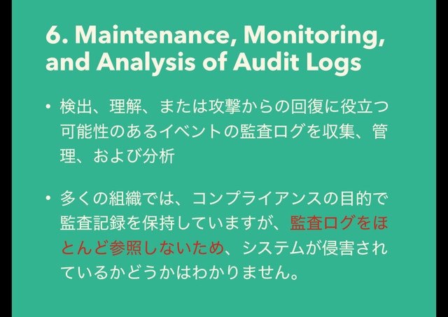 6. Maintenance, Monitoring,
and Analysis of Audit Logs
• ݕग़ɺཧղɺ·ͨ͸߈ܸ͔Βͷճ෮ʹ໾ཱͭ
Մೳੑͷ͋ΔΠϕϯτͷ؂ࠪϩάΛऩूɺ؅
ཧɺ͓Αͼ෼ੳ
• ଟ͘ͷ૊৫Ͱ͸ɺίϯϓϥΠΞϯεͷ໨తͰ
؂ࠪه࿥Λอ͍࣋ͯ͠·͕͢ɺ؂ࠪϩάΛ΄
ͱΜͲࢀর͠ͳ͍ͨΊɺγεςϜ͕৵֐͞Ε
͍ͯΔ͔Ͳ͏͔͸Θ͔Γ·ͤΜɻ
