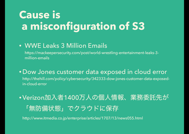 Cause is
a misconﬁguration of S3
• WWE Leaks 3 Million Emails 
https://mackeepersecurity.com/post/world-wrestling-entertainment-leaks-3-
million-emails
• Dow Jones customer data exposed in cloud error 
http://thehill.com/policy/cybersecurity/342333-dow-jones-customer-data-exposed-
in-cloud-error
• VerizonՃೖऀ1400ສਓͷݸਓ৘ใɺۀ຿ҕୗઌ͕
ʮແ๷උঢ়ଶʯͰΫϥ΢υʹอଘ 
http://www.itmedia.co.jp/enterprise/articles/1707/13/news055.html
