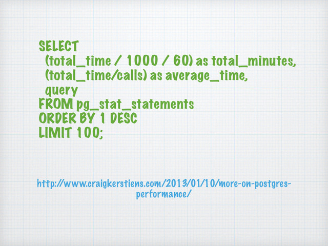 SELECT
(total_time / 1000 / 60) as total_minutes,
(total_time/calls) as average_time,
query
FROM pg_stat_statements
ORDER BY 1 DESC
LIMIT 100;
http:/
/www.craigkerstiens.com/2013/01/10/more-on-postgres-
performance/
