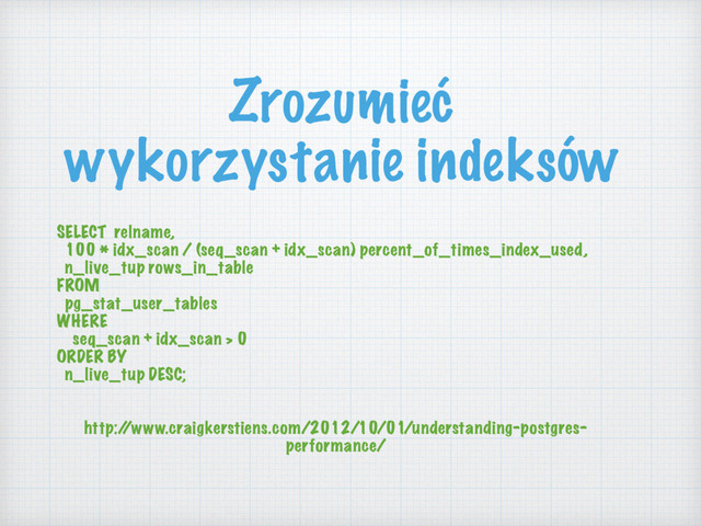 Zrozumieć
wykorzystanie indeksów
SELECT relname,
100 * idx_scan / (seq_scan + idx_scan) percent_of_times_index_used,
n_live_tup rows_in_table
FROM
pg_stat_user_tables
WHERE
seq_scan + idx_scan > 0
ORDER BY
n_live_tup DESC;
http:/
/www.craigkerstiens.com/2012/10/01/understanding-postgres-
performance/
