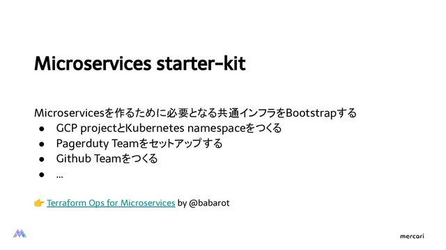 Microservices starter-kit
Microservicesを作るために必要となる共通インフラをBootstrapする
● GCP projectとKubernetes namespaceをつくる
● Pagerduty Teamをセットアップする
● Github Teamをつくる
● …
 Terraform Ops for Microservices by @babarot
