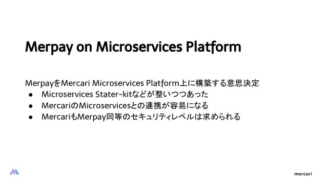 Merpay on Microservices Platform
MerpayをMercari Microservices Platform上に構築する意思決定
● Microservices Stater-kitなどが整いつつあった
● MercariのMicroservicesとの連携が容易になる
● MercariもMerpay同等のセキュリティレベルは求められる
