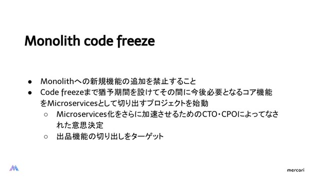 Monolith code freeze
● Monolithへの新規機能の追加を禁止すること
● Code freezeまで猶予期間を設けてその間に今後必要となるコア機能
をMicroservicesとして切り出すプロジェクトを始動
○ Microservices化をさらに加速させるためのCTO・CPOによってなさ
れた意思決定
○ 出品機能の切り出しをターゲット
