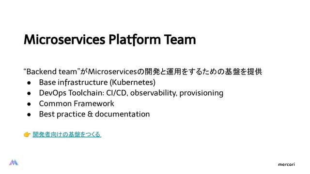 Microservices Platform Team
“Backend team”がMicroservicesの開発と運用をするための基盤を提供
● Base infrastructure (Kubernetes)
● DevOps Toolchain: CI/CD, observability, provisioning
● Common Framework
● Best practice & documentation
 開発者向けの基盤をつくる
