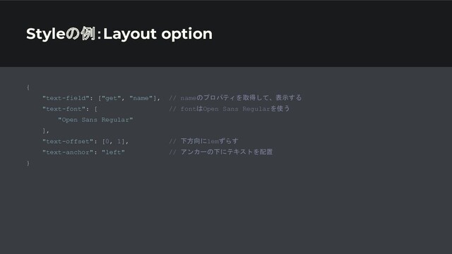 Styleの例：Layout option
{
"text-field": ["get", "name"], // nameのプロパティを取得して、表示する
"text-font": [ // fontはOpen Sans Regularを使う
"Open Sans Regular"
],
"text-offset": [0, 1], // 下方向に1emずらす
"text-anchor": "left" // アンカーの下にテキストを配置
}
