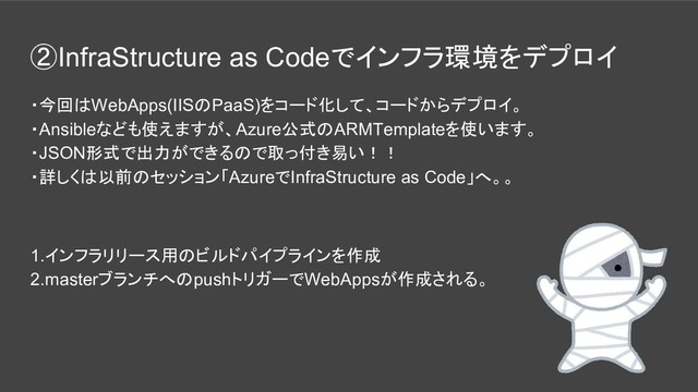 ②InfraStructure as Codeでインフラ環境をデプロイ
・今回はWebApps(IISのPaaS)をコード化して、コードからデプロイ。
・Ansibleなども使えますが、Azure公式のARMTemplateを使います。
・JSON形式で出力ができるので取っ付き易い！！
・詳しくは以前のセッション「AzureでInfraStructure as Code」へ。。
1.インフラリリース用のビルドパイプラインを作成
2.masterブランチへのpushトリガーでWebAppsが作成される。
