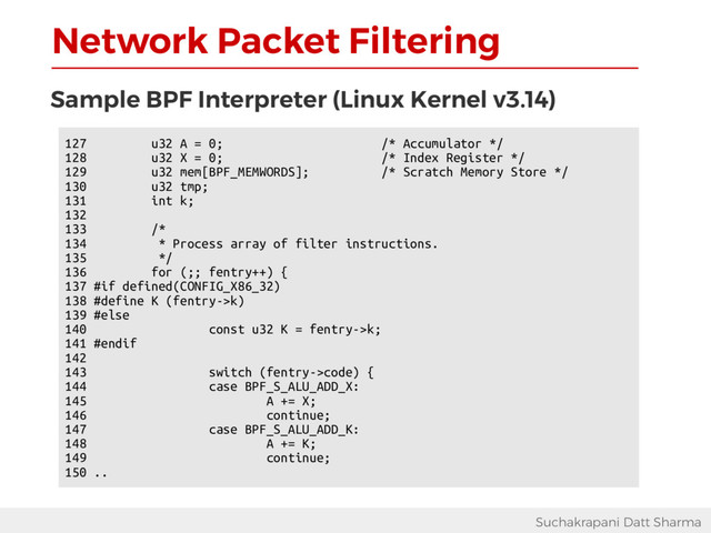Network Packet Filtering
Suchakrapani Datt Sharma
Sample BPF Interpreter (Linux Kernel v3.14)
127 u32 A = 0; /* Accumulator */
128 u32 X = 0; /* Index Register */
129 u32 mem[BPF_MEMWORDS]; /* Scratch Memory Store */
130 u32 tmp;
131 int k;
132
133 /*
134 * Process array of filter instructions.
135 */
136 for (;; fentry++) {
137 #if defined(CONFIG_X86_32)
138 #define K (fentry->k)
139 #else
140 const u32 K = fentry->k;
141 #endif
142
143 switch (fentry->code) {
144 case BPF_S_ALU_ADD_X:
145 A += X;
146 continue;
147 case BPF_S_ALU_ADD_K:
148 A += K;
149 continue;
150 ..
