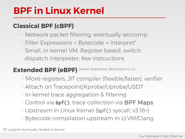 BPF in Linux Kernel
Suchakrapani Datt Sharma
Classical BPF (cBPF)
- Network packet filtering, eventually seccomp
- Filter Expressions → Bytecode → Interpret*
- Small, in-kernel VM. Register based, switch
dispatch interpreter, few instructions
Extended BPF (eBPF) [Alexei Starovoitov, Borkmann et al.]
- More registers, JIT compiler (flexible/faster), verifier
- Attach on Tracepoint/Kprobe/Uprobe/USDT
- In-kernel trace aggregation & filtering
- Control via bpf(), trace collection via BPF Maps
- Upstream in Linux Kernel (bpf() syscall, v3.18+)
- Bytecode compilation upstream in LLVM/Clang
*JIT support eventually landed in kernel
