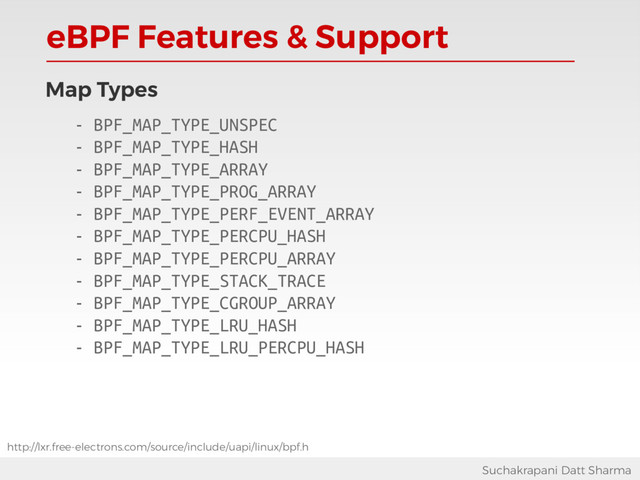 eBPF Features & Support
Suchakrapani Datt Sharma
Map Types
- BPF_MAP_TYPE_UNSPEC
- BPF_MAP_TYPE_HASH
- BPF_MAP_TYPE_ARRAY
- BPF_MAP_TYPE_PROG_ARRAY
- BPF_MAP_TYPE_PERF_EVENT_ARRAY
- BPF_MAP_TYPE_PERCPU_HASH
- BPF_MAP_TYPE_PERCPU_ARRAY
- BPF_MAP_TYPE_STACK_TRACE
- BPF_MAP_TYPE_CGROUP_ARRAY
- BPF_MAP_TYPE_LRU_HASH
- BPF_MAP_TYPE_LRU_PERCPU_HASH
http://lxr.free-electrons.com/source/include/uapi/linux/bpf.h
