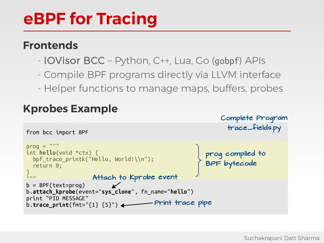 eBPF for Tracing
Suchakrapani Datt Sharma
Frontends
- IOVisor BCC – Python, C++, Lua, Go (gobpf) APIs
- Compile BPF programs directly via LLVM interface
- Helper functions to manage maps, buffers, probes
Kprobes Example
from bcc import BPF
prog = """
int hello(void *ctx) {
bpf_trace_printk("Hello, World!\\n");
return 0;
}
"""
b = BPF(text=prog)
b.attach_kprobe(event="sys_clone", fn_name="hello")
print "PID MESSAGE"
b.trace_print(fmt="{1} {5}")
Attach to Kprobe event
prog compiled to
BPF bytecode
Print trace pipe
Complete Program
trace_fields.py

