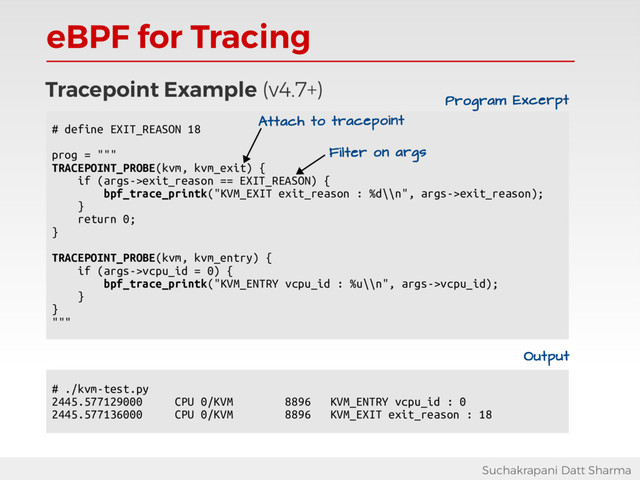 eBPF for Tracing
Suchakrapani Datt Sharma
Tracepoint Example (v4.7+)
# define EXIT_REASON 18
prog = """
TRACEPOINT_PROBE(kvm, kvm_exit) {
if (args->exit_reason == EXIT_REASON) {
bpf_trace_printk("KVM_EXIT exit_reason : %d\\n", args->exit_reason);
}
return 0;
}
TRACEPOINT_PROBE(kvm, kvm_entry) {
if (args->vcpu_id = 0) {
bpf_trace_printk("KVM_ENTRY vcpu_id : %u\\n", args->vcpu_id);
}
}
"""
Attach to tracepoint
Filter on args
# ./kvm-test.py
2445.577129000 CPU 0/KVM 8896 KVM_ENTRY vcpu_id : 0
2445.577136000 CPU 0/KVM 8896 KVM_EXIT exit_reason : 18
Output
Program Excerpt

