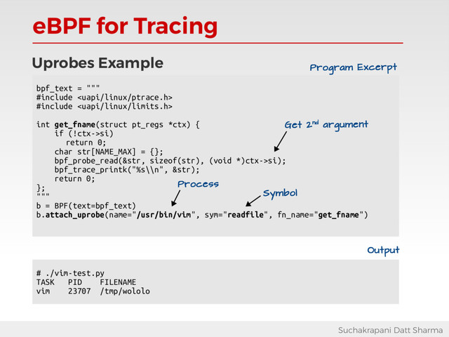 eBPF for Tracing
Suchakrapani Datt Sharma
Uprobes Example
bpf_text = """
#include 
#include 
int get_fname(struct pt_regs *ctx) {
if (!ctx->si)
return 0;
char str[NAME_MAX] = {};
bpf_probe_read(&str, sizeof(str), (void *)ctx->si);
bpf_trace_printk("%s\\n", &str);
return 0;
};
"""
b = BPF(text=bpf_text)
b.attach_uprobe(name="/usr/bin/vim", sym="readfile", fn_name="get_fname")
Get 2nd argument
Program Excerpt
Process
Symbol
# ./vim-test.py
TASK PID FILENAME
vim 23707 /tmp/wololo
Output
