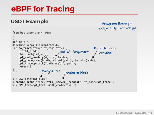 eBPF for Tracing
Suchakrapani Datt Sharma
USDT Example
from bcc import BPF, USDT
.
.
bpf_text = """
#include 
int do_trace(struct pt_regs *ctx) {
uint64_t addr;
char path[128]={0};
bpf_usdt_readarg(6, ctx, &addr);
bpf_probe_read(&path, sizeof(path), (void *)addr);
bpf_trace_printk("path:%s\\n", path);
return 0;
};
"""
u = USDT(pid=int(pid))
u.enable_probe(probe="http__server__request", fn_name="do_trace")
b = BPF(text=bpf_text, usdt_contexts=[u])
Read to local
variable
Program Excerpt
nodejs_http_server.py
Get 6th Argument
Probe in Node
Target PID
