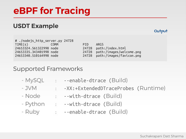 eBPF for Tracing
Suchakrapani Datt Sharma
USDT Example
Supported Frameworks
- MySQL : --enable-dtrace (Build)
- JVM : -XX:+ExtendedDTraceProbes (Runtime)
- Node : --with-dtrace (Build)
- Python : --with-dtrace (Build)
- Ruby : --enable-dtrace (Build)
# ./nodejs_http_server.py 24728
TIME(s) COMM PID ARGS
24653324.561322998 node 24728 path:/index.html
24653335.343401998 node 24728 path:/images/welcome.png
24653340.510164998 node 24728 path:/images/favicon.png
Output
